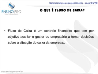 Gerenciando seu empreendimento – encontro VIII

O QUE É FLUXO DE CAIXA?

• Fluxo de Caixa é um controle financeiro que tem por
objetivo auxiliar o gestor ou empresário a tomar decisões
sobre a situação do caixa da empresa;.

 
