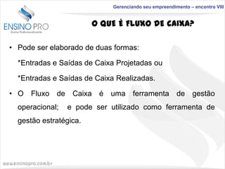 Gerenciando seu empreendimento – encontro VIII

O QUE É FLUXO DE CAIXA?
• Pode ser elaborado de duas formas:
*Entradas e Saídas de Caixa Projetadas ou
*Entradas e Saídas de Caixa Realizadas.

• O Fluxo de Caixa é uma ferramenta de gestão
operacional;

e pode ser utilizado como ferramenta de

gestão estratégica.

 