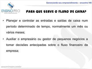 Gerenciando seu empreendimento – encontro VIII

PARA QUE SERVE O FLUXO DE CAIXA?
• Planejar e controlar as entradas e saídas de caixa num
período determinado de tempo, normalmente um mês ou
vários meses;

• Auxiliar o empresário ou gestor de pequenos negócios a
tomar decisões antecipadas sobre o fluxo financeiro da
empresa;

 