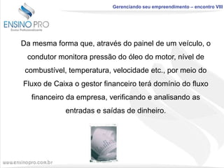 Gerenciando seu empreendimento – encontro VIII

Da mesma forma que, através do painel de um veículo, o
condutor monitora pressão do óleo do motor, nível de
combustível, temperatura, velocidade etc., por meio do
Fluxo de Caixa o gestor financeiro terá domínio do fluxo

financeiro da empresa, verificando e analisando as
entradas e saídas de dinheiro.

 
