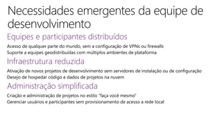 Equipes e participantes distribuídos
Acesso de qualquer parte do mundo, sem a configuração de VPNs ou firewalls
Suporte a equipes geodistribuídas com múltiplos ambientes de plataforma
Infraestrutura reduzida
Ativação de novos projetos de desenvolvimento sem servidores de instalação ou de configuração
Desejo de hospedar código e dados de projetos na nuvem
Administração simplificada
Criação e administração de projetos no estilo "faça você mesmo"
Gerenciar usuários e participantes sem provisionamento de acesso a rede local
 
