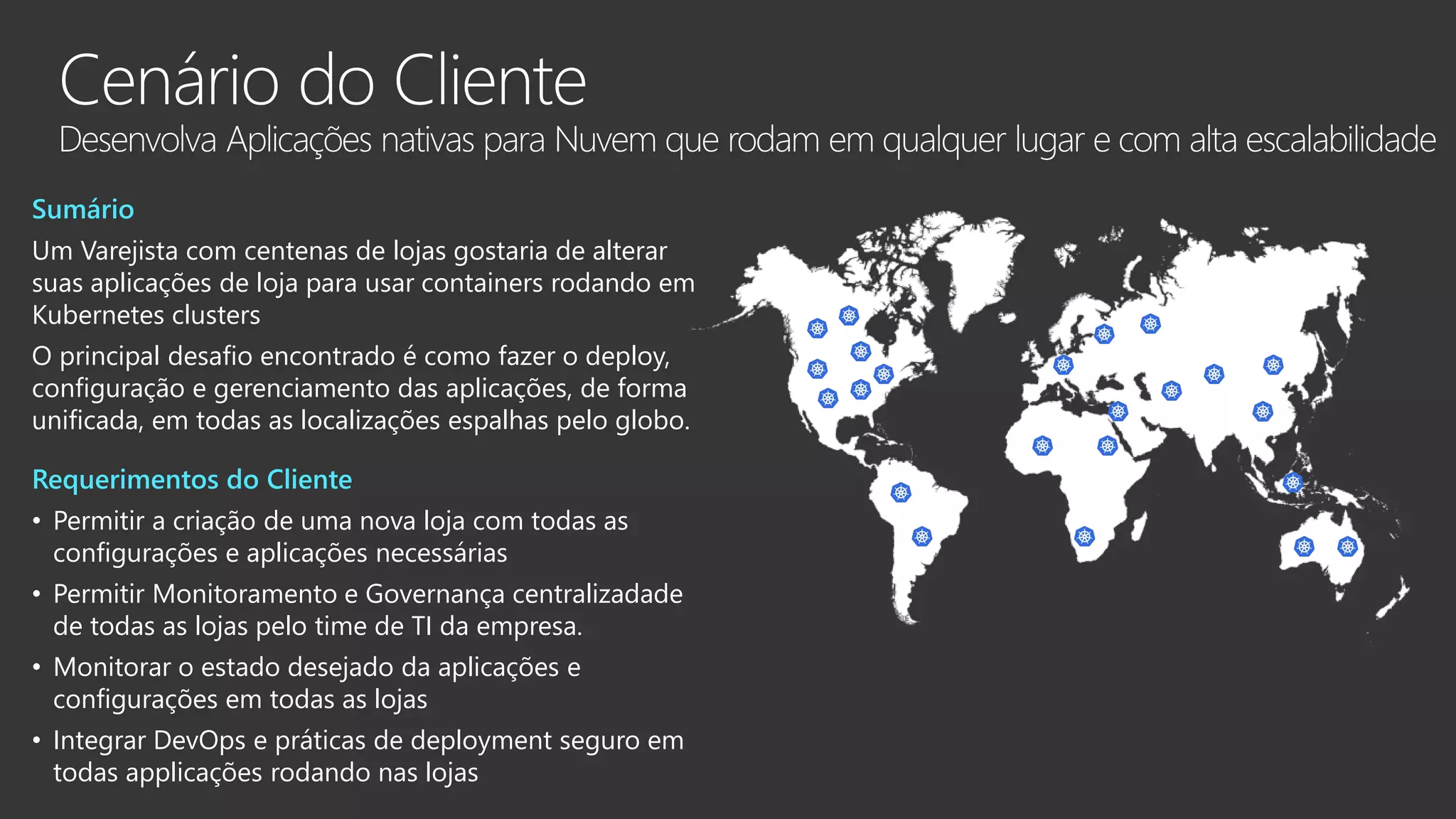 Sumário Um Varejista com centenas de lojas gostaria de alterar suas aplicações de loja para usar containers rodando em Kubernetes clusters O principal desafio encontrado é como fazer o deploy, configuração e gerenciamento das aplicações, de forma unificada, em todas as localizações espalhas pelo globo. Requerimentos do Cliente • Permitir a criação de uma nova loja com todas as configurações e aplicações necessárias • Permitir Monitoramento e Governança centralizadade de todas as lojas pelo time de TI da empresa. • Monitorar o estado desejado da aplicações e configurações em todas as lojas • Integrar DevOps e práticas de deployment seguro em todas applicações rodando nas lojas 