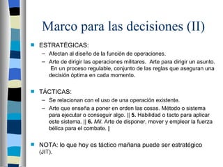 Marco para las decisiones (II) ESTRATÉGICAS: Afectan al diseño de la función de operaciones. Arte de dirigir las operaciones militares.  Arte para dirigir un asunto.  En un proceso regulable, conjunto de las reglas que aseguran una decisión óptima en cada momento. TÁCTICAS: Se relacionan con el uso de una operación existente. Arte que enseña a poner en orden las cosas. Método o sistema para ejecutar o conseguir algo. ||  5.  Habilidad o tacto para aplicar este sistema. ||  6.  Mil.  Arte de disponer, mover y emplear la fuerza bélica para el combate.  | NOTA: lo que hoy es táctico mañana puede ser estratégico  (JIT). 