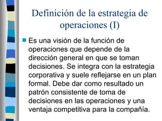 Definición de la estrategia de operaciones (I) Es una visión de la función de operaciones que depende de la dirección general en que se toman decisiones. Se integra con la estrategia corporativa y suele reflejarse en un plan formal. Debe dar como resultado un patrón consistente de toma de decisiones en las operaciones y una ventaja competitiva para la compañía. 