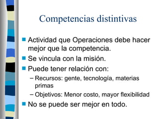 Competencias distintivas Actividad que Operaciones debe hacer mejor que la competencia. Se vincula con la misión. Puede tener relación con: Recursos: gente, tecnología, materias primas Objetivos: Menor costo, mayor flexibilidad No se puede ser mejor en todo. 