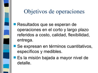 Objetivos de operaciones Resultados que se esperan de operaciones en el corto y largo plazo referidos a costo, calidad, flexibilidad, entrega. Se expresan en términos cuantitativos, específicos y medibles. Es la misión bajada a mayor nivel de detalle. 