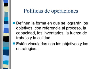 Políticas de operaciones Definen la forma en que se lograrán los objetivos, con referencia al proceso, la capacidad, los inventarios, la fuerza de trabajo y la calidad. Están vinculadas con los objetivos y las estrategias. 