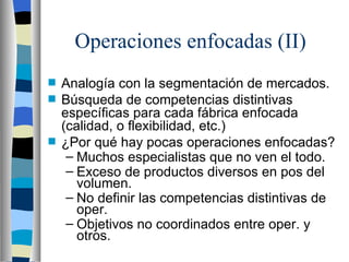 Operaciones enfocadas (II)  Analogía con la segmentación de mercados. Búsqueda de competencias distintivas específicas para cada fábrica enfocada (calidad, o flexibilidad, etc.) ¿Por qué hay pocas operaciones enfocadas? Muchos especialistas que no ven el todo. Exceso de productos diversos en pos del volumen. No definir las competencias distintivas de oper. Objetivos no coordinados entre oper. y otros. 