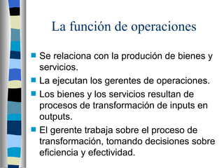 La función de operaciones Se relaciona con la produción de bienes y servicios. La ejecutan los gerentes de operaciones. Los bienes y los servicios resultan de procesos de transformación de inputs en outputs. El gerente trabaja sobre el proceso de transformación, tomando decisiones sobre eficiencia y efectividad. 