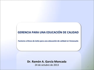 GERENCIA PARA UNA EDUCACIÓN DE CALIDAD
Factores críticos de éxito para una educación de calidad en Venezuela

Dr. Ramón A. García Moncada
24 de octubre de 2013

1

 