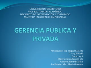 Participante: Ing. miguel Sarache
C.I.: 13.616.566
Grupo: 13 A
Materia: Introducción a la
Gestión Administrativa
Facilitador: Msc. María Giménez
UNIVERSIDAD FERMIN TORO
VICE-RECTORADO ACADÉMICO
DECANATO DE INVESTIGACIÓN Y POSTGRADO
MAESTRIA EN GERENCIA EMPRESARIAL
 