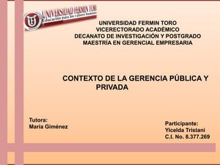 UNIVERSIDAD FERMIN TORO
                      VICERECTORADO ACADÉMICO
                DECANATO DE INVESTIGACIÓN Y POSTGRADO
                  MAESTRÍA EN GERENCIAL EMPRESARIA




           CONTEXTO DE LA GERENCIA PÚBLICA Y
                  PRIVADA



Tutora:
                                          Participante:
María Giménez
                                          Yicelda Tristani
                                          C.I. No. 8.377.269
 