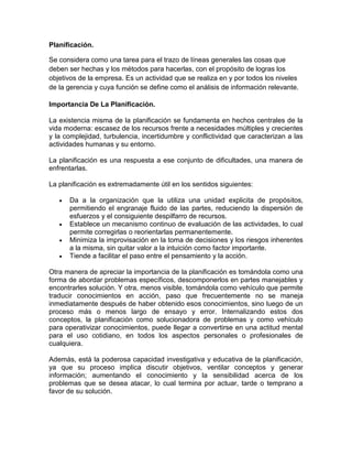 Planificación.
Se considera como una tarea para el trazo de líneas generales las cosas que
deben ser hechas y los métodos para hacerlas, con el propósito de logras los
objetivos de la empresa. Es un actividad que se realiza en y por todos los niveles
de la gerencia y cuya función se define como el análisis de información relevante.
Importancia De La Planificación.
La existencia misma de la planificación se fundamenta en hechos centrales de la
vida moderna: escasez de los recursos frente a necesidades múltiples y crecientes
y la complejidad, turbulencia, incertidumbre y conflictividad que caracterizan a las
actividades humanas y su entorno.
La planificación es una respuesta a ese conjunto de dificultades, una manera de
enfrentarlas.
La planificación es extremadamente útil en los sentidos siguientes:
Da a la organización que la utiliza una unidad explicita de propósitos,
permitiendo el engranaje fluido de las partes, reduciendo la dispersión de
esfuerzos y el consiguiente despilfarro de recursos.
Establece un mecanismo continuo de evaluación de las actividades, lo cual
permite corregirlas o reorientarlas permanentemente.
Minimiza la improvisación en la toma de decisiones y los riesgos inherentes
a la misma, sin quitar valor a la intuición como factor importante.
Tiende a facilitar el paso entre el pensamiento y la acción.
Otra manera de apreciar la importancia de la planificación es tomándola como una
forma de abordar problemas específicos, descomponerlos en partes manejables y
encontrarles solución. Y otra, menos visible, tomándola como vehículo que permite
traducir conocimientos en acción, paso que frecuentemente no se maneja
inmediatamente después de haber obtenido esos conocimientos, sino luego de un
proceso más o menos largo de ensayo y error. Internalizando estos dos
conceptos, la planificación como solucionadora de problemas y como vehículo
para operativizar conocimientos, puede llegar a convertirse en una actitud mental
para el uso cotidiano, en todos los aspectos personales o profesionales de
cualquiera.
Además, está la poderosa capacidad investigativa y educativa de la planificación,
ya que su proceso implica discutir objetivos, ventilar conceptos y generar
información; aumentando el conocimiento y la sensibilidad acerca de los
problemas que se desea atacar, lo cual termina por actuar, tarde o temprano a
favor de su solución.

 