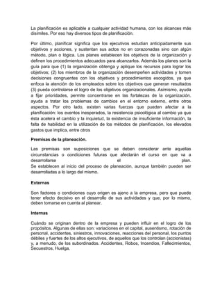 La planificación es aplicable a cualquier actividad humana, con los alcances más
disímiles. Por eso hay diversos tipos de planificación.
Por último, planificar significa que los ejecutivos estudian anticipadamente sus
objetivos y acciones, y sustentan sus actos no en corazonadas sino con algún
método, plan o lógica. Los planes establecen los objetivos de la organización y
definen los procedimientos adecuados para alcanzarlos. Además los planes son la
guía para que (1) la organización obtenga y aplique los recursos para lograr los
objetivos; (2) los miembros de la organización desempeñen actividades y tomen
decisiones congruentes con los objetivos y procedimientos escogidos, ya que
enfoca la atención de los empleados sobre los objetivos que generan resultados
(3) pueda controlarse el logro de los objetivos organizacionales. Asimismo, ayuda
a fijar prioridades, permite concentrarse en las fortalezas de la organización,
ayuda a tratar los problemas de cambios en el entorno externo, entre otros
aspectos. Por otro lado, existen varias fuerzas que pueden afectar a la
planificación: los eventos inesperados, la resistencia psicológica al cambio ya que
ésta acelera el cambio y la inquietud, la existencia de insuficiente información, la
falta de habilidad en la utilización de los métodos de planificación, los elevados
gastos que implica, entre otros
Premisas de la planeación.
Las premisas son suposiciones que se deben considerar ante aquellas
circunstancias o condiciones futuras que afectarán el curso en que va a
desarrollarse
el
plan.
Se establecen al inicio del proceso de planeación, aunque también pueden ser
desarrolladas a lo largo del mismo.
Externas
Son factores o condiciones cuyo origen es ajeno a la empresa, pero que puede
tener efecto decisivo en el desarrollo de sus actividades y que, por lo mismo,
deben tomarse en cuenta al planear.
Internas
Cuándo se originan dentro de la empresa y pueden influir en el logro de los
propósitos. Algunas de ellas son: variaciones en el capital, ausentismo, rotación de
personal, accidentes, siniestros, innovaciones, reacciones del personal, los puntos
débiles y fuertes de los altos ejecutivos, de aquellos que los controlan (accionistas)
y, a menudo, de los subordinados. Accidentes, Robos, Incendios, Fallecimientos,
Secuestros, Huelga.

 