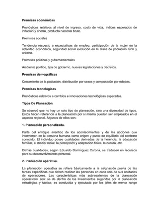 Premisas económicas
Pronósticos relativos al nivel de ingreso, costo de vida, índices esperados de
inflación y ahorro, producto nacional bruto.
Premisas sociales
Tendencia respecto a expectativas de empleo, participación de la mujer en la
actividad económica, seguridad social evolución en la tasas de población rural y
urbana.
Premisas políticas y gubernamentales
Ambiente político, tipo de gobierno, nuevas legislaciones y decretos.
Premisas demográficas
Crecimiento de la población, distribución por sexos y composición por edades.
Premisas tecnológicas
Pronósticos relativos a cambios e innovaciones tecnológicas esperadas.
Tipos De Planeación
Se observó que no hay un solo tipo de planeación, sino una diversidad de tipos.
Estos hacen referencia a la planeación por sí misma pueden ser empleados en el
aspecto regional. Algunos de ellos son:
1. Planeación personalizada.
Parte del enfoque analítico de los acontecimientos y de las acciones que
intervienen en la persona humana como origen y punto de equilibrio del contexto
conocido. El individuo posee cualidades derivadas de la herencia, la educación
familiar, el medio social, la percepción y adaptación física, la cultura, etc.
Dichas cualidades, según Eduardo Domínguez Corona, se traducen en recursos
para su desenvolvimiento personal.
2. Planeación operativa.
La planeación operativa se refiere básicamente a la asignación previa de las
tareas específicas que deben realizar las personas en cada una de sus unidades
de operaciones. Las características más sobresalientes de la planeación
operacional son: se da dentro de los lineamientos sugeridos por la planeación
estratégica y táctica; es conducida y ejecutada por los jefes de menor rango

 