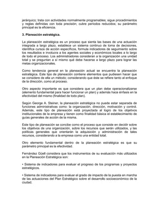 jerárquico; trata con actividades normalmente programables; sigue procedimientos
y reglas definidas con toda precisión; cubre períodos reducidos; su parámetro
principal es la eficiencia.
3. Planeación estratégica.
La planeación estratégica es un proceso que sienta las bases de una actuación
integrada a largo plazo, establece un sistema continuo de toma de decisiones,
identifica cursos de acción específicos, formula indicadores de seguimiento sobre
los resultados e involucra a los agentes sociales y económicos locales a lo largo
de todo el proceso. Los administradores consideran a la organización una unidad
total y se preguntan a sí mismo qué debe hacerse a largo plazo para lograr las
metas organizacionales.
Como tendencia general en la planeación actual se encuentra la planeación
estratégica. Este tipo de planeación contiene elementos que pudiesen hacer que
se considere de ella un método; considerando que éste se refiere tanto al enfoque
de la dirección, como al proceso.
Otro aspecto importante es que considera que un plan debe operacionalizarse
(elemento fundamental para hacer funcionar un plan) y además hace énfasis en la
efectividad del mismo (finalidad de todo plan).
Según George A. Steiner, la planeación estratégica no puede estar separada de
funciones administrativas como: la organización, dirección, motivación y control.
Además, este tipo de planeación está proyectada al logro de los objetivos
institucionales de la empresa y tienen como finalidad básica el establecimiento de
guías generales de acción de la misma.
Este tipo de planeación se concibe como el proceso que consiste en decidir sobre
los objetivos de una organización, sobre los recursos que serán utilizados, y las
políticas generales que orientarán la adquisición y administración de tales
recursos, considerando a la empresa como una entidad total.
Otro elemento fundamental dentro de la planeación estratégica es que su
parámetro principal es la efectividad.
Fernández Güell considera que los instrumentos de su evaluación más utilizados
en la Planeación Estratégica son:
• Sistema de indicadores para evaluar el progreso de los programas y proyectos
estratégicos.
• Sistema de indicadores para evaluar el grado de impacto de la puesta en marcha
de las actuaciones del Plan Estratégico sobre el desarrollo socioeconómico de la
ciudad.

 