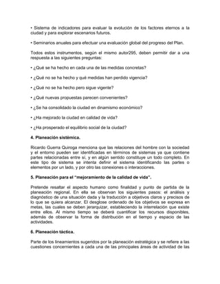 • Sistema de indicadores para evaluar la evolución de los factores eternos a la
ciudad y para explorar escenarios futuros.
• Seminarios anuales para efectuar una evaluación global del progreso del Plan.
Todos estos instrumentos, según el mismo autor295, deben permitir dar a una
respuesta a las siguientes preguntas:
• ¿Qué se ha hecho en cada una de las medidas concretas?
• ¿Qué no se ha hecho y qué medidas han perdido vigencia?
• ¿Qué no se ha hecho pero sigue vigente?
• ¿Qué nuevas propuestas parecen convenientes?
• ¿Se ha consolidado la ciudad en dinamismo económico?
• ¿Ha mejorado la ciudad en calidad de vida?
• ¿Ha prosperado el equilibrio social de la ciudad?
4. Planeación sistémica.
Ricardo Guerra Quiroga menciona que las relaciones del hombre con la sociedad
y el entorno pueden ser identificadas en términos de sistemas ya que contiene
partes relacionadas entre sí, y en algún sentido constituye un todo completo. En
este tipo de sistema se intenta definir el sistema identificando las partes o
elementos por un lado, y por otro las conexiones o interacciones.
5. Planeación para el “mejoramiento de la calidad de vida”.
Pretende resaltar el aspecto humano como finalidad y punto de partida de la
planeación regional. En ella se observan los siguientes pasos: el análisis y
diagnóstico de una situación dada y la traducción a objetivos claros y precisos de
lo que se quiera alcanzar. El desglose ordenado de los objetivos se expresa en
metas, las cuales se deben jerarquizar, estableciendo la interrelación que existe
entre ellos. Al mismo tiempo se deberá cuantificar los recursos disponibles,
además de observar la forma de distribución en el tiempo y espacio de las
actividades.
6. Planeación táctica.
Parte de los lineamientos sugeridos por la planeación estratégica y se refiere a las
cuestiones concernientes a cada una de las principales áreas de actividad de las

 