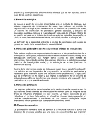 empresas y al empleo más efectivo de los recursos que se han aplicado para el
logro de los objetivos específicos.
7. Planeación ecológica.
Se genera a partir de proyectos presentados ante el Instituto de Ecología, que
elabora programas de conservación del suelo, que incluyen: un modelo de
regionalización ecológica para descentralizar las medidas de protección del suelo,
un sistema de información de planeación general ecológica, y estudios de
planeación ecológica regional o regionalización ecológica. El enfoque integral de
su gestión se basa en la división territorial en regiones naturales: la orografía, el
clima, el suelo, las condiciones del hábitat, estudios forestales, edafología, etc.
La definición de la capacidad ambiental a efectos de planificación del espacio se
genera por medio de la sostenibilidad o sustentabilidad.
8. Planeación participativa con fines operativos (método de intervención)
Este sistema sugiere un esquema operativo cercano a los procedimientos de la
investigación participativa; método basado en el desarrollo de la comunidad y en la
participación, elementos que fungen como esencia de este método de
intervención. Este método plantea dos alcances diferentes: la estrategia cognitiva
(métodos de investigación social) y la estrategia de acción (métodos de
intervención social).
Dentro de la intervención social se distinguen cuatro fases: estudio/investigación
que culmina en un diagnóstico; la programación de actividades pertinentes y
necesarias para intervenir sobre una situación social problemática; la ejecución,
que es el momento de la acción y que implica la realización de un conjunto de
actividades con el fin de transformar una situación problema y la evaluación de lo
realizado o de lo que se está realizando.
9. Planeación polarizada.
Las regiones polarizadas están basadas en la existencia de la comunicación; de
aquí que las zonas carentes de comunicación no formen parte de ninguna de las
áreas de influencia analizadas en este estudio. La región polarizada es por
naturaleza un conjunto heterogéneo en el cual las diversas partes presentan un
carácter complementario, y mantienen de una manera privilegiada mayor
intercambio con un polo que con cualquier otro del mismo orden.
10. Planeación normativa.
La planificación normativa trata de someter a la voluntad humana el curso y la
dirección de procesos sociales, por una serie de procedimientos que imprimen

 