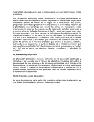 racionalidad a las actividades que se realizan para conseguir determinadas metas
y objetivos.
Sus perspectivas, enfoques y modos de considerar los factores que intervienen en
ella se desarrollan de la siguiente manera::la planeación normativa es un problema
meramente técnico; se centra en la “lógica de la formulación”; los planes,
programas y proyectos expresan lo deseable; enfatiza lo tecnocrático, haciendo de
a planificación una tecnología que orienta las formas de intervención social;
importancia del papel de los expertos en la elaboración del plan, programas y
proyectos; el centro de la planificación es el diseño y suele expresarse en un planlibro que expresa lo que debe hacerse; la definición de los objetivos resulta de
diagnóstico elaborado por los técnicos; importan decisiones del sujeto planificador
que está “fuera” de la realidad, considerada como objeto panificable; no considera
oponentes, obstáculos y dificultades que condicionan la factibilidad del plan; el
punto de partida es el “modelo analítico” que explica la situación problema,
expresada en un diagnóstico; el punto de llegada es el “modelo normativo” que
expresa el diseño del deber “ser”; la dimensión normativa se expresa en un “deber
ser”, del que se deriva un esquema riguroso, normalizado y articulado de
actuación.
11. Planeación prospectiva.
La planeación prospectiva contiene elementos de la planeación estratégica y
normativa, y es conocida bajo el nombre de adaptativa, interactiva, corporativa o
transaccional. Lo que distingue a la planeación prospectiva es el énfasis en la
formulación de los objetivos o futuro deseado y la búsqueda activa de medios para
hacerlo posible. El proceso de planeación se extiende desde la formulación de los
ideales sociales y económicos más generales, hasta los detalles de la elaboración
e implantación de decisiones.
Toma de decisiones en planeación
La toma de decisiones es la parte más importante del proceso de planeación ya
que de ella depende el éxito o fracaso de la organización.

 