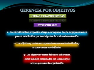   Comunicarlas a quién tiene la responsabilidad tanto de la ejecución del proyecto como de la obtención de los objetivos fijados por la organización, para que se pueden introducir cuantas medidas correctoras sean necesarias.GERENCIA POR OBJETIVOSCARACTERISTICAS3. - UN INSTRUMENTO DE MOTIVACION - PARTICIPACIONLa gerencia por objetivos se basa en la participación de todos los implicados en el proceso como elemento imprescindible para lograr integrar los objetivos personales y los de la propia organización. La Gerencia por objetivo se ha mostrado como un instrumento de motivación que por su propia dinámica, esencialmente participativa, favorece la constitución de equipos de trabajo, como célula idónea de la nueva cultura organizacional