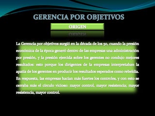 GERENCIA POR OBJETIVOSORIGENLa Gerencia por objetivos surgió en la década de los 50, cuando la presión económica de la época generó dentro de las empresas una administración por presión, y la presión ejercida sobre los gerentes no condujo mejores resultados: esto porque los dirigentes de la empresas interpretaban la apatía de los gerentes en producir los resultados esperados como rebeldía. En respuesta, las empresas hacían más fuertes los controles, y con esto se cerraba más el círculo vicioso: mayor control, mayor resistencia; mayor resistencia, mayor control. 