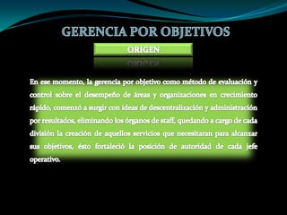 GERENCIA POR OBJETIVOSORIGENEn ese momento, la gerencia por objetivo como método de evaluación y control sobre el desempeño de áreas y organizaciones en crecimiento rápido, comenzó a surgir con ideas de descentralización y administración por resultados, eliminando los órganos de staff, quedando a cargo de cada división la creación de aquellos servicios que necesitaran para alcanzar sus objetivos, ésto fortaleció la posición de autoridad de cada jefe operativo.