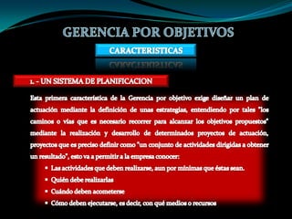 GERENCIA POR OBJETIVOSCARACTERISTICAS1. - UN SISTEMA DE PLANIFICACIONEsta primera característica de la Gerencia por objetivo exige diseñar un plan de actuación mediante la definición de unas estrategias, entendiendo por tales "los caminos o vías que es necesario recorrer para alcanzar los objetivos propuestos" mediante la realización y desarrollo de determinados proyectos de actuación, proyectos que es preciso definir como "un conjunto de actividades dirigidas a obtener un resultado", esto va a permitir a la empresa conocer:  Las actividades que deben realizarse, aun por mínimas que éstas sean.