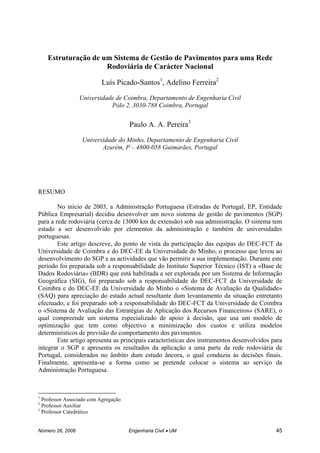 Número 26, 2006 Engenharia Civil • UM 45
Estruturação de um Sistema de Gestão de Pavimentos para uma Rede
Rodoviária de Carácter Nacional
Luís Picado-Santos1
, Adelino Ferreira2
Universidade de Coimbra, Departamento de Engenharia Civil
Pólo 2, 3030-788 Coimbra, Portugal
Paulo A. A. Pereira3
Universidade do Minho, Departamento de Engenharia Civil
Azurém, P – 4800-058 Guimarães, Portugal
RESUMO
No início de 2003, a Administração Portuguesa (Estradas de Portugal, EP, Entidade
Pública Empresarial) decidiu desenvolver um novo sistema de gestão de pavimentos (SGP)
para a rede rodoviária (cerca de 13000 km de extensão) sob sua administração. O sistema tem
estado a ser desenvolvido por elementos da administração e também de universidades
portuguesas.
Este artigo descreve, do ponto de vista da participação das equipas do DEC-FCT da
Universidade de Coimbra e do DEC-EE da Universidade do Minho, o processo que levou ao
desenvolvimento do SGP e as actividades que vão permitir a sua implementação. Durante este
período foi preparada sob a responsabilidade do Instituto Superior Técnico (IST) a «Base de
Dados Rodoviária» (BDR) que está habilitada a ser explorada por um Sistema de Informação
Geográfica (SIG), foi preparado sob a responsabilidade do DEC-FCT da Universidade de
Coimbra e do DEC-EE da Universidade do Minho o «Sistema de Avaliação da Qualidade»
(SAQ) para apreciação do estado actual resultante dum levantamento da situação entretanto
efectuado, e foi preparado sob a responsabilidade do DEC-FCT da Universidade de Coimbra
o «Sistema de Avaliação das Estratégias de Aplicação dos Recursos Financeiros» (SARE), o
qual compreende um sistema especializado de apoio à decisão, que usa um modelo de
optimização que tem como objectivo a minimização dos custos e utiliza modelos
determinísticos de previsão do comportamento dos pavimentos.
Este artigo apresenta as principais características dos instrumentos desenvolvidos para
integrar o SGP e apresenta os resultados da aplicação a uma parte da rede rodoviária de
Portugal, considerados no âmbito dum estudo âncora, o qual conduziu às decisões finais.
Finalmente, apresenta-se a forma como se pretende colocar o sistema ao serviço da
Administração Portuguesa.
1
Professor Associado com Agregação
2
Professor Auxiliar
3
Professor Catedrático
 