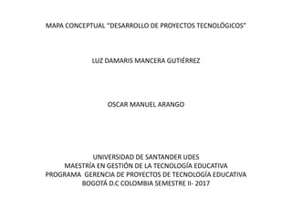 MAPA CONCEPTUAL “DESARROLLO DE PROYECTOS TECNOLÓGICOS”
LUZ DAMARIS MANCERA GUTIÉRREZ
OSCAR MANUEL ARANGO
UNIVERSIDAD DE SANTANDER UDES
MAESTRÍA EN GESTIÓN DE LA TECNOLOGÍA EDUCATIVA
PROGRAMA GERENCIA DE PROYECTOS DE TECNOLOGÍA EDUCATIVA
BOGOTÁ D.C COLOMBIA SEMESTRE II- 2017
 
