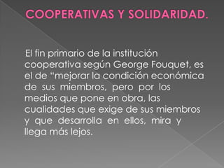 COOPERATIVAS Y SOLIDARIDAD.     El fin primario de la institución cooperativa según George Fouquet, es el de “mejorar la condición económica de  sus  miembros,  pero  por  los   medios que pone en obra, las cualidades que exige de sus miembros  y  que  desarrolla  en  ellos,  mira  y    llega más lejos. 