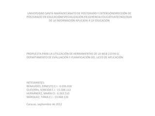 UNIVERSIDAD SANTA MARÍADECANATO DE POSTGRADO Y EXTENSIÓNDIRECCIÓN DE
POSTGRADO EN EDUCACIÓNESPECIALIZACIÓN EN GERENCIA EDUCATIVATECNOLOGÍA
              DE LA INFORMACIÓN APLICADA A LA EDUCACIÓN




PROPUESTA PARA LA UTILIZACIÓN DE HERRAMIENTAS DE LA WEB 2.0 EN EL
DEPARTAMENTO DE EVALUACIÓN Y PLANIFICACIÓN DEL LICEO DE APLICACIÓN




INTEGRANTES:
BENAVIDES, ERNESTO C.I.: 6.036.018
GUEVARA, SOBEIDA C.I.: 15.506.112
HERNÁNDEZ, MARÍA CI.: 6.263.510
MÁRQUEZ, TANIA C.I.: 13.068.126

Caracas, septiembre de 2012
 