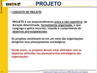 Eduardo Castro
                                   PROJETO
                  CONCEITO DE PROJETO


                  PROJETO é um empreendimento único e não repetitivo, de
                  duração determinada, formalmente organizado, e que
                  congrega e aplica recursos, visando o cumprimento de
                  objetivos pré-estabelecidos

                 Os projetos constituem-se em um meio das organizações
                 atingirem seus planejamentos estratégicos.


                 Sendo assim, os projetos devem estar alinhados com os
                 objetivos definidos nos planejamentos estratégicos das
                 organizações.




   12                                    Gerência de Projeto com foco no PMO (Escritório de Projetos)
 