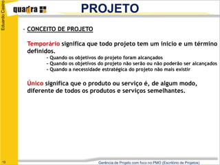 Eduardo Castro
                                      PROJETO
                 - CONCEITO DE PROJETO

                  Temporário significa que todo projeto tem um início e um término
                  definidos.
                        - Quando os objetivos do projeto foram alcançados
                        - Quando os objetivos do projeto não serão ou não poderão ser alcançados
                        - Quando a necessidade estratégica do projeto não mais existir

                  Único significa que o produto ou serviço é, de algum modo,
                  diferente de todos os produtos e serviços semelhantes.




   13                                        Gerência de Projeto com foco no PMO (Escritório de Projetos)
 