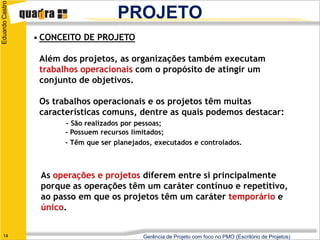 Eduardo Castro
                                       PROJETO
                 • CONCEITO DE PROJETO

                  Além dos projetos, as organizações também executam
                  trabalhos operacionais com o propósito de atingir um
                  conjunto de objetivos.

                  Os trabalhos operacionais e os projetos têm muitas
                  características comuns, dentre as quais podemos destacar:
                        - São realizados por pessoas;
                        - Possuem recursos limitados;
                        - Têm que ser planejados, executados e controlados.



                  As operações e projetos diferem entre si principalmente
                  porque as operações têm um caráter contínuo e repetitivo,
                  ao passo em que os projetos têm um caráter temporário e
                  único.


   14                                         Gerência de Projeto com foco no PMO (Escritório de Projetos)
 