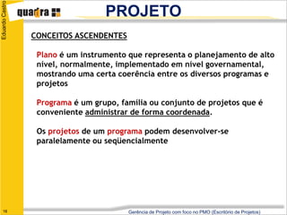 Eduardo Castro
                                   PROJETO
                 CONCEITOS ASCENDENTES

                  Plano é um instrumento que representa o planejamento de alto
                  nível, normalmente, implementado em nível governamental,
                  mostrando uma certa coerência entre os diversos programas e
                  projetos

                  Programa é um grupo, família ou conjunto de projetos que é
                  conveniente administrar de forma coordenada.

                  Os projetos de um programa podem desenvolver-se
                  paralelamente ou seqüencialmente




   16                                    Gerência de Projeto com foco no PMO (Escritório de Projetos)
 