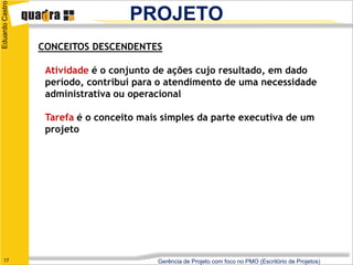 Eduardo Castro
                                   PROJETO
                 CONCEITOS DESCENDENTES

                  Atividade é o conjunto de ações cujo resultado, em dado
                  período, contribui para o atendimento de uma necessidade
                  administrativa ou operacional

                  Tarefa é o conceito mais simples da parte executiva de um
                  projeto




   17                                    Gerência de Projeto com foco no PMO (Escritório de Projetos)
 