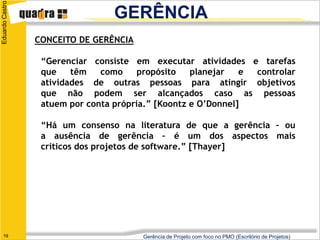 Eduardo Castro
                                  GERÊNCIA
                 CONCEITO DE GERÊNCIA

                  “Gerenciar consiste em executar atividades e tarefas
                  que    têm   como     propósito   planejar   e controlar
                  atividades de outras pessoas para atingir objetivos
                  que não podem ser alcançados caso as pessoas
                  atuem por conta própria.” [Koontz e O’Donnel]

                  “Há um consenso na literatura de que a gerência – ou
                  a ausência de gerência – é um dos aspectos mais
                  críticos dos projetos de software.” [Thayer]




   19                                   Gerência de Projeto com foco no PMO (Escritório de Projetos)
 