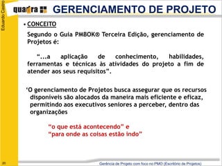 Eduardo Castro

                          GERENCIAMENTO DE PROJETO
                 • CONCEITO
                  Segundo o Guia PMBOK® Terceira Edição, gerenciamento de
                  Projetos é:

                     “...a   aplicação    de    conhecimento,  habilidades,
                  ferramentas e técnicas às atividades do projeto a fim de
                  atender aos seus requisitos”.


                 ‘O gerenciamento de Projetos busca assegurar que os recursos
                  disponíveis são alocados da maneira mais eficiente e eficaz,
                  permitindo aos executivos seniores a perceber, dentro das
                  organizações

                        “o que está acontecendo” e
                        “para onde as coisas estão indo”



   20                                    Gerência de Projeto com foco no PMO (Escritório de Projetos)
 
