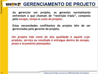 Eduardo Castro

                         GERENCIAMENTO DE PROJETO
                 Ao gerenciar um projeto, os gerentes normalmente
                 enfrentam o que chamam de “restrição tripla”, composta
                 pelo escopo, tempo e custo do projeto.

                 Estas necessidades conflitantes do projeto têm de ser
                 gerenciadas pelo gerente do projeto.

                 Um projeto tido como de alta qualidade é aquele cujo
                 produto, serviço ou resultado é entregue dentro do escopo,
                 prazo e orçamento planejados.




   21                                   Gerência de Projeto com foco no PMO (Escritório de Projetos)
 
