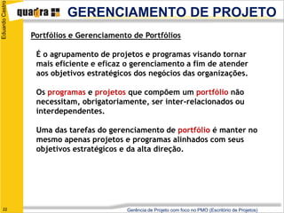 Eduardo Castro

                          GERENCIAMENTO DE PROJETO
                 Portfólios e Gerenciamento de Portfólios

                  É o agrupamento de projetos e programas visando tornar
                  mais eficiente e eficaz o gerenciamento a fim de atender
                  aos objetivos estratégicos dos negócios das organizações.

                  Os programas e projetos que compõem um portfólio não
                  necessitam, obrigatoriamente, ser inter-relacionados ou
                  interdependentes.

                  Uma das tarefas do gerenciamento de portfólio é manter no
                  mesmo apenas projetos e programas alinhados com seus
                  objetivos estratégicos e da alta direção.




   22                                     Gerência de Projeto com foco no PMO (Escritório de Projetos)
 