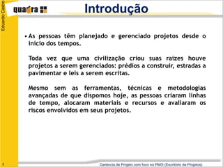 Eduardo Castro
                                     Introdução

                 • As pessoas têm planejado e gerenciado projetos desde o
                   início dos tempos.

                  Toda vez que uma civilização criou suas raízes houve
                  projetos a serem gerenciados: prédios a construir, estradas a
                  pavimentar e leis a serem escritas.

                  Mesmo sem as ferramentas, técnicas e metodologias
                  avançadas de que dispomos hoje, as pessoas criaram linhas
                  de tempo, alocaram materiais e recursos e avaliaram os
                  riscos envolvidos em seus projetos.




   3                                      Gerência de Projeto com foco no PMO (Escritório de Projetos)
 