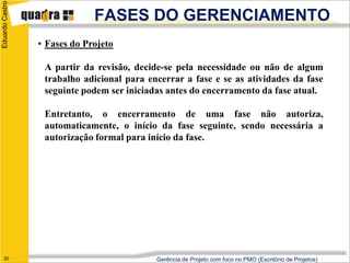 Eduardo Castro

                              FASES DO GERENCIAMENTO
                 • Fases do Projeto

                  A partir da revisão, decide-se pela necessidade ou não de algum
                  trabalho adicional para encerrar a fase e se as atividades da fase
                  seguinte podem ser iniciadas antes do encerramento da fase atual.

                  Entretanto, o encerramento de uma fase não autoriza,
                  automaticamente, o início da fase seguinte, sendo necessária a
                  autorização formal para início da fase.




   30                                       Gerência de Projeto com foco no PMO (Escritório de Projetos)
 