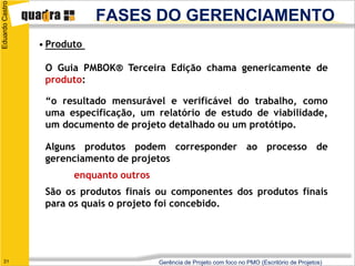 Eduardo Castro

                             FASES DO GERENCIAMENTO
                 • Produto

                  O Guia PMBOK® Terceira Edição chama genericamente de
                  produto:

                  “o resultado mensurável e verificável do trabalho, como
                  uma especificação, um relatório de estudo de viabilidade,
                  um documento de projeto detalhado ou um protótipo.

                  Alguns produtos podem corresponder ao processo de
                  gerenciamento de projetos
                        enquanto outros
                  São os produtos finais ou componentes dos produtos finais
                  para os quais o projeto foi concebido.




   31                                     Gerência de Projeto com foco no PMO (Escritório de Projetos)
 