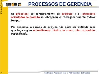 Eduardo Castro

                             PROCESSOS DE GERÊNCIA
                 Os processos de gerenciamento de projetos e os processos
                 orientados ao produto se sobrepõem e interagem durante todo o
                 tempo.

                 Por exemplo, o escopo do projeto não pode ser definido sem
                 que haja algum entendimento básico de como criar o produto
                 especificado.




   34                                    Gerência de Projeto com foco no PMO (Escritório de Projetos)
 
