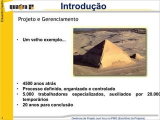 Eduardo Castro
                                   Introdução
                 Projeto e Gerenciamento


                 • Um velho exemplo...




                 • 4500 anos atrás
                 • Processo definido, organizado e controlado
                 • 5.000 trabalhadores especializados, auxiliados                            por        20.000
                   temporários
                 • 20 anos para conclusão

   4                                     Gerência de Projeto com foco no PMO (Escritório de Projetos)
 