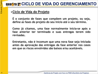 Eduardo Castro
                        CICLO DE VIDA DO GERENCIAMENTO
                 •Ciclo de Vida do Projeto

                  É o conjunto de fases que compõem um projeto, ou seja,
                  define as fases do projeto do seu início até o seu término.

                  Como já citamos, uma fase normalmente inicia-se após a
                  fase anterior ter terminado e suas entregas terem sido
                  revisadas.

                  Entretanto, não é incomum que uma nova fase seja iniciada
                  antes da aprovação das entregas da fase anterior nos casos
                  em que os riscos envolvidos são baixos e/ou aceitáveis.




   41                                    Gerência de Projeto com foco no PMO (Escritório de Projetos)
 