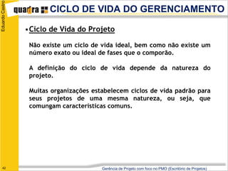 Eduardo Castro
                        CICLO DE VIDA DO GERENCIAMENTO

                 •Ciclo de Vida do Projeto

                  Não existe um ciclo de vida ideal, bem como não existe um
                  número exato ou ideal de fases que o comporão.

                  A definição do ciclo de vida depende da natureza do
                  projeto.

                  Muitas organizações estabelecem ciclos de vida padrão para
                  seus projetos de uma mesma natureza, ou seja, que
                  comungam características comuns.




   42                                    Gerência de Projeto com foco no PMO (Escritório de Projetos)
 