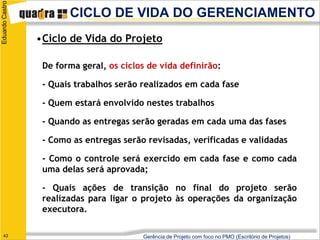 Eduardo Castro
                        CICLO DE VIDA DO GERENCIAMENTO
                 •Ciclo de Vida do Projeto

                  De forma geral, os ciclos de vida definirão:

                  - Quais trabalhos serão realizados em cada fase

                  - Quem estará envolvido nestes trabalhos

                  - Quando as entregas serão geradas em cada uma das fases

                  - Como as entregas serão revisadas, verificadas e validadas

                  - Como o controle será exercido em cada fase e como cada
                  uma delas será aprovada;

                  - Quais ações de transição no final do projeto serão
                  realizadas para ligar o projeto às operações da organização
                  executora.

   43                                     Gerência de Projeto com foco no PMO (Escritório de Projetos)
 