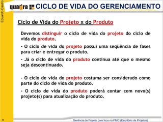 Eduardo Castro
                        CICLO DE VIDA DO GERENCIAMENTO

                 Ciclo de Vida do Projeto x do Produto

                  Devemos distinguir o ciclo de vida do projeto do ciclo de
                  vida do produto.
                  - O ciclo de vida do projeto possui uma seqüência de fases
                  para criar e entregar o produto.
                  - Já o ciclo de vida do produto continua até que o mesmo
                  seja descontinuado.

                  - O ciclo de vida do projeto costuma ser considerado como
                  parte do ciclo de vida do produto.
                  - O ciclo de vida do produto poderá contar com novo(s)
                  projeto(s) para atualização do produto.




   45                                    Gerência de Projeto com foco no PMO (Escritório de Projetos)
 