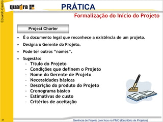 Eduardo Castro

                                           PRÁTICA
                                               Formalização do Início do Projeto

                         Project Charter

                 • É o documento legal que reconhece a existência de um projeto.
                 • Designa o Gerente do Projeto.
                 • Pode ter outros “nomes”.
                 • Sugestão:
                     –   Título do Projeto
                     –   Condições que definem o Projeto
                     –   Nome do Gerente de Projeto
                     –   Necessidades básicas
                     –   Descrição do produto do Projeto
                     –   Cronograma básico
                     –   Estimativas de custo
                     –   Critérios de aceitação


   47                                         Gerência de Projeto com foco no PMO (Escritório de Projetos)
 